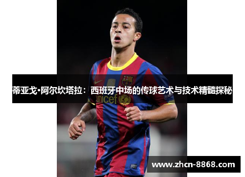 蒂亚戈·阿尔坎塔拉：西班牙中场的传球艺术与技术精髓探秘